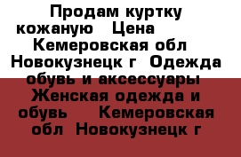 Продам куртку кожаную › Цена ­ 4 000 - Кемеровская обл., Новокузнецк г. Одежда, обувь и аксессуары » Женская одежда и обувь   . Кемеровская обл.,Новокузнецк г.